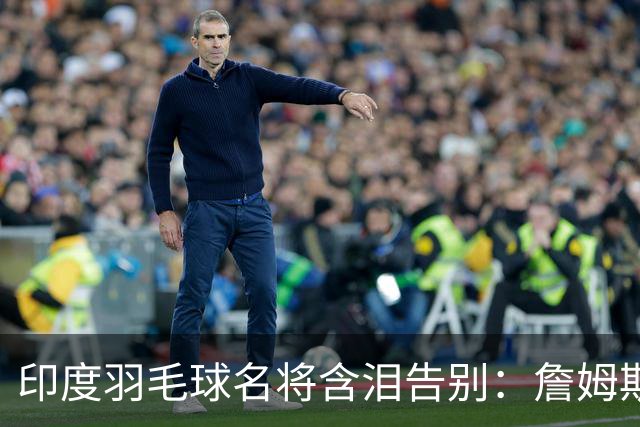 印度羽毛球名将含泪告别：詹姆斯一夜改写东部 我的篮球心跟他去了费城