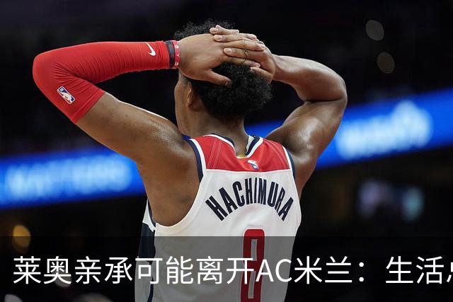 莱奥亲承可能离开AC米兰：生活总有其他追求，愿尝试新体验