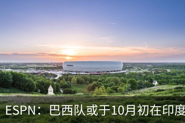 ESPN：巴西队或于10月初在印度踢友谊赛，对手目前尚未确定